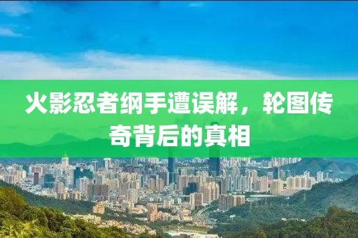 火影忍者纲手遭误解，轮图传奇背后的真相