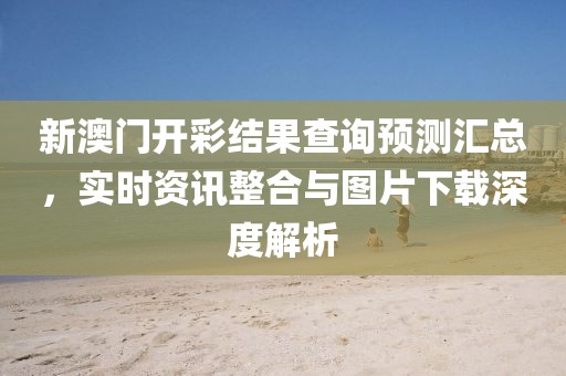 新澳门开彩结果查询预测汇总，实时资讯整合与图片下载深度解析