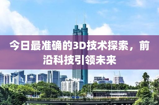 今日最准确的3D技术探索，前沿科技引领未来
