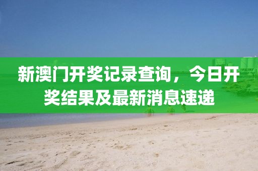 新澳门开奖记录查询，今日开奖结果及最新消息速递
