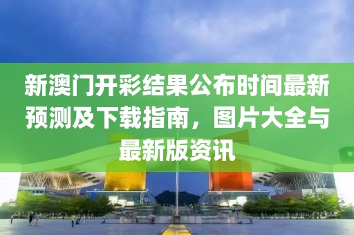 新澳门开彩结果公布时间最新预测及下载指南，图片大全与最新版资讯