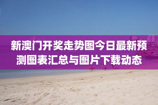 新澳门开奖走势图今日最新预测图表汇总与图片下载动态