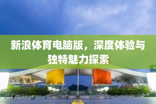 新浪体育电脑版，深度体验与独特魅力探索