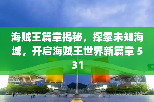海贼王篇章揭秘，探索未知海域，开启海贼王世界新篇章 531