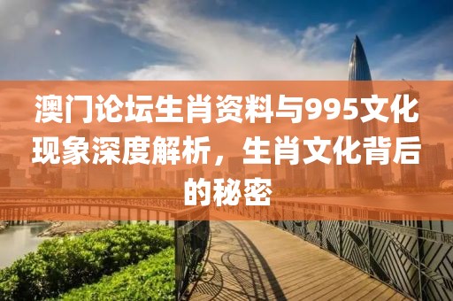澳门论坛生肖资料与995文化现象深度解析，生肖文化背后的秘密