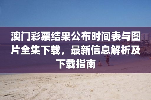 澳门彩票结果公布时间表与图片全集下载，最新信息解析及下载指南