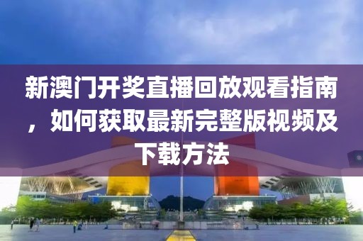 新澳门开奖直播回放观看指南，如何获取最新完整版视频及下载方法