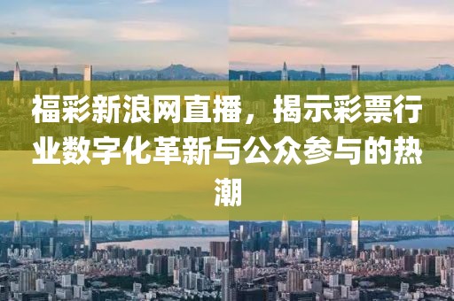 福彩新浪网直播，揭示彩票行业数字化革新与公众参与的热潮