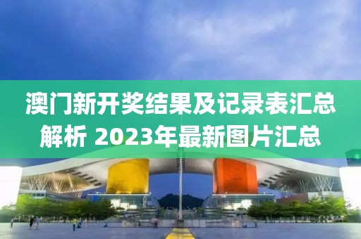 澳门新开奖结果及记录表汇总解析 2023年最新图片汇总