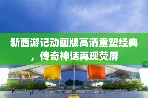 新西游记动画版高清重塑经典，传奇神话再现荧屏