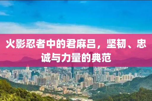 火影忍者中的君麻吕，坚韧、忠诚与力量的典范