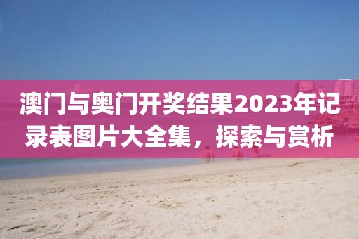 澳门与奥门开奖结果2023年记录表图片大全集，探索与赏析