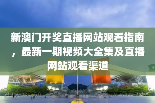 新澳门开奖直播网站观看指南，最新一期视频大全集及直播网站观看渠道