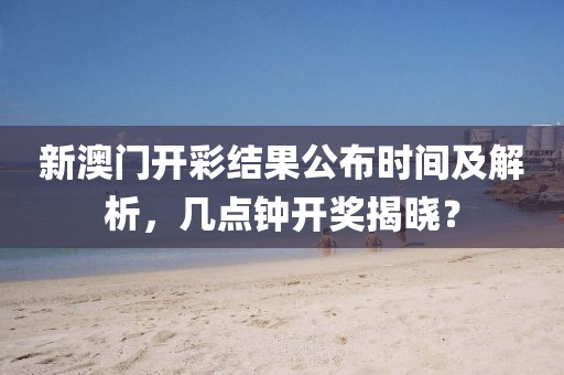 新澳门开彩结果公布时间及解析，几点钟开奖揭晓？