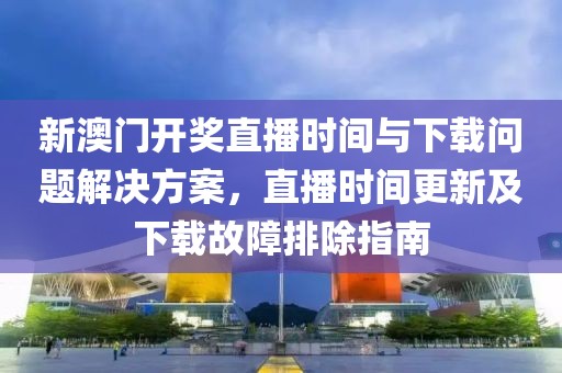 新澳门开奖直播时间与下载问题解决方案，直播时间更新及下载故障排除指南